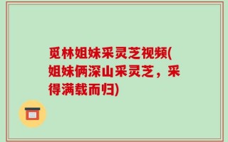 觅林姐妹采灵芝视频(姐妹俩深山采灵芝，采得满载而归)