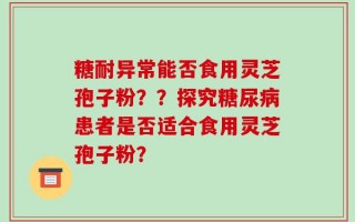 糖耐异常能否食用灵芝孢子粉？？探究糖尿病患者是否适合食用灵芝孢子粉？