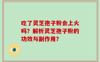 吃了灵芝孢子粉会上火吗？解析灵芝孢子粉的功效与副作用？