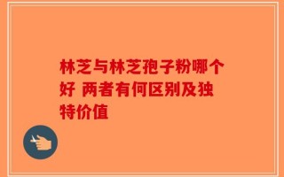 林芝与林芝孢子粉哪个好 两者有何区别及独特价值