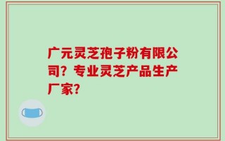 广元灵芝孢子粉有限公司？专业灵芝产品生产厂家？