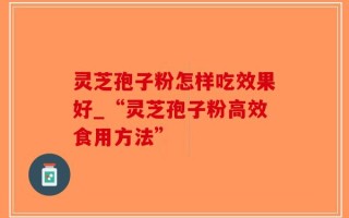 灵芝孢子粉怎样吃效果好_“灵芝孢子粉高效食用方法”