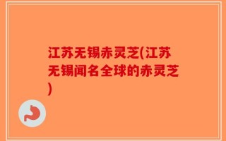 江苏无锡赤灵芝(江苏无锡闻名全球的赤灵芝)