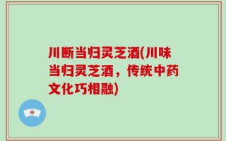 川断当归灵芝酒(川味当归灵芝酒，传统中药文化巧相融)