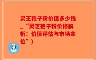 灵芝孢子粉价值多少钱_“灵芝孢子粉价格解析：价值评估与市场定位”)