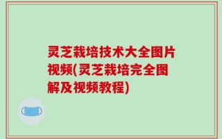 灵芝栽培技术大全图片视频(灵芝栽培完全图解及视频教程)