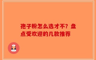 孢子粉怎么选才不？盘点受欢迎的几款推荐