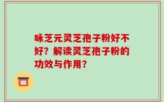 咏芝元灵芝孢子粉好不好？解读灵芝孢子粉的功效与作用？
