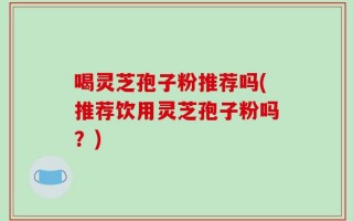喝灵芝孢子粉推荐吗(推荐饮用灵芝孢子粉吗？)