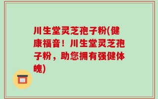 川生堂灵芝孢子粉(健康福音！川生堂灵芝孢子粉，助您拥有强健体魄)