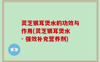 灵芝银耳煲水的功效与作用(灵芝银耳煲水 - 强效补充营养剂)