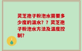 灵芝孢子粉泡水需要多少度的温水？？灵芝孢子粉泡水方法及温度控制？