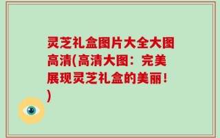 灵芝礼盒图片大全大图高清(高清大图：完美展现灵芝礼盒的美丽！)