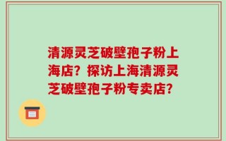 清源灵芝破壁孢子粉上海店？探访上海清源灵芝破壁孢子粉专卖店？