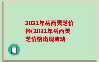 2021年岳西灵芝价格(2021年岳西灵芝价格出现波动