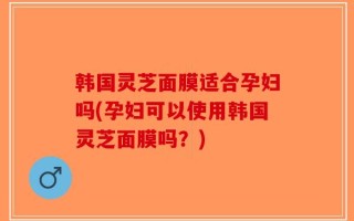 韩国灵芝面膜适合孕妇吗(孕妇可以使用韩国灵芝面膜吗？)