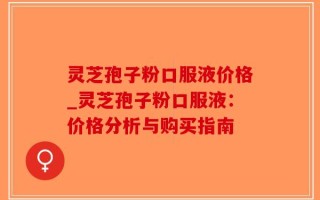灵芝孢子粉口服液价格_灵芝孢子粉口服液：价格分析与购买指南