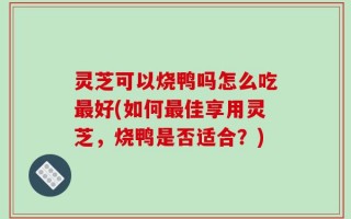 灵芝可以烧鸭吗怎么吃最好(如何最佳享用灵芝，烧鸭是否适合？)