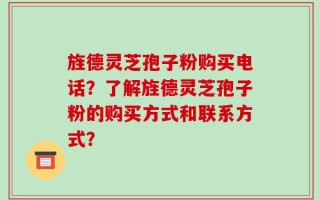 旌德灵芝孢子粉购买电话？了解旌德灵芝孢子粉的购买方式和联系方式？
