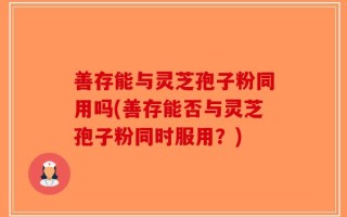 善存能与灵芝孢子粉同用吗(善存能否与灵芝孢子粉同时服用？)