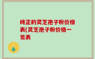 纯正的灵芝孢子粉价格表(灵芝孢子粉价格一览表