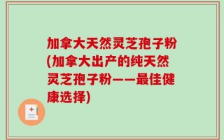 加拿大天然灵芝孢子粉(加拿大出产的纯天然灵芝孢子粉——最佳健康选择)