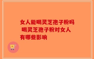 女人能喝灵芝孢子粉吗 喝灵芝孢子粉对女人有哪些影响