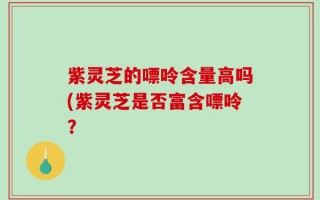 紫灵芝的嘌呤含量高吗(紫灵芝是否富含嘌呤？