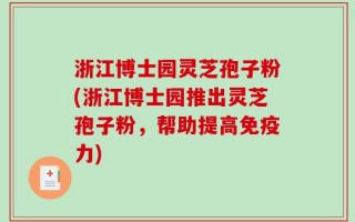 浙江博士园灵芝孢子粉(浙江博士园推出灵芝孢子粉，帮助提高免疫力)