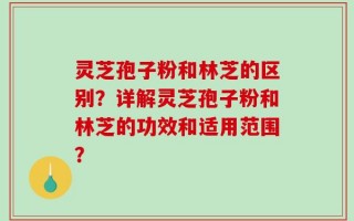灵芝孢子粉和林芝的区别？详解灵芝孢子粉和林芝的功效和适用范围？