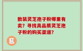 散装灵芝孢子粉哪里有卖？寻找高品质灵芝孢子粉的购买渠道？