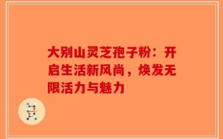 大别山灵芝孢子粉：开启生活新风尚，焕发无限活力与魅力