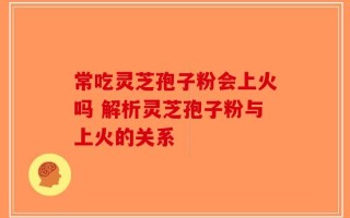 常吃灵芝孢子粉会上火吗 解析灵芝孢子粉与上火的关系