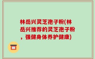 林岳兴灵芝孢子粉(林岳兴推荐的灵芝孢子粉，强健身体养护健康)