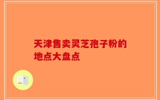 天津售卖灵芝孢子粉的地点大盘点
