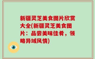 新疆灵芝美食图片欣赏大全(新疆灵芝美食图片：品尝美味佳肴，领略异域风情)