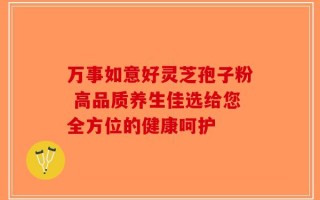 万事如意好灵芝孢子粉 高品质养生佳选给您全方位的健康呵护