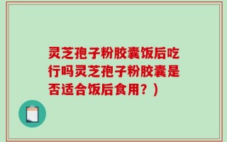 灵芝孢子粉胶囊饭后吃行吗灵芝孢子粉胶囊是否适合饭后食用？)
