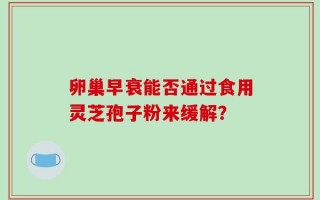 卵巢早衰能否通过食用灵芝孢子粉来缓解？