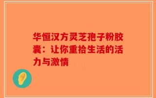华恒汉方灵芝孢子粉胶囊：让你重拾生活的活力与激情