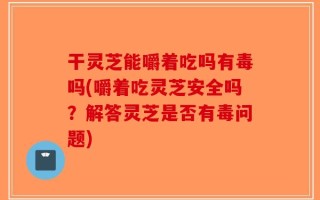 干灵芝能嚼着吃吗有毒吗(嚼着吃灵芝安全吗？解答灵芝是否有毒问题)