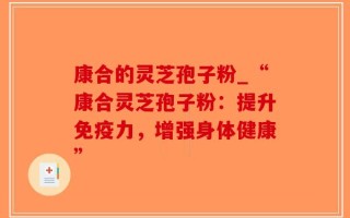 康合的灵芝孢子粉_“康合灵芝孢子粉：提升免疫力，增强身体健康”