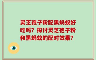灵芝孢子粉配黑蚂蚁好吃吗？探讨灵芝孢子粉和黑蚂蚁的配对效果？