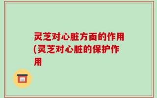灵芝对心脏方面的作用(灵芝对心脏的保护作用