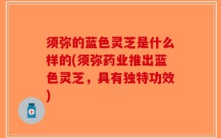 须弥的蓝色灵芝是什么样的(须弥药业推出蓝色灵芝，具有独特功效)