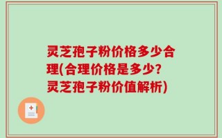 灵芝孢子粉价格多少合理(合理价格是多少？灵芝孢子粉价值解析)