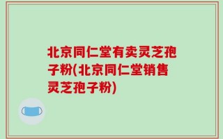 北京同仁堂有卖灵芝孢子粉(北京同仁堂销售灵芝孢子粉)