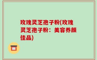 玫瑰灵芝孢子粉(玫瑰灵芝孢子粉：美容养颜佳品)