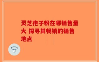 灵芝孢子粉在哪销售量大 探寻其畅销的销售地点