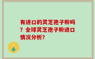 有进口的灵芝孢子粉吗？全球灵芝孢子粉进口情况分析？